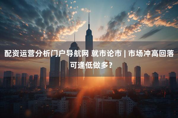 配资运营分析门户导航网 就市论市 | 市场冲高回落  可逢低做多？