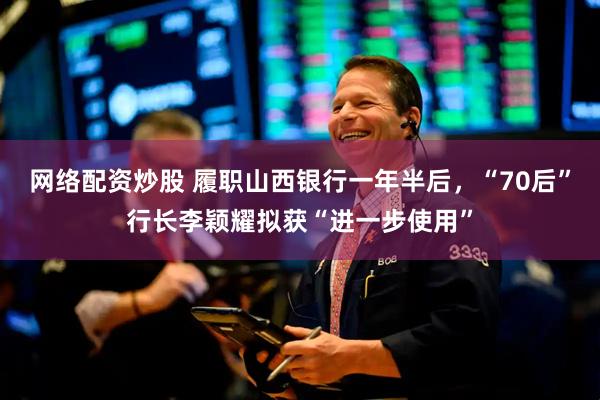 网络配资炒股 履职山西银行一年半后，“70后”行长李颖耀拟获“进一步使用”