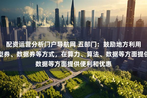 配资运营分析门户导航网 五部门：鼓励地方利用算力券、模型券、数据券等方式，在算力、算法、数据等方面提供便利和优惠