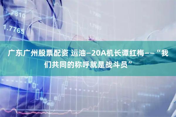 广东广州股票配资 运油—20A机长谭红梅——“我们共同的称呼就是战斗员”