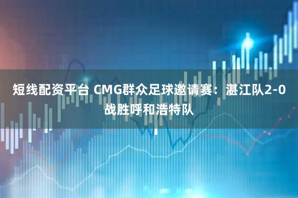 短线配资平台 CMG群众足球邀请赛：湛江队2-0战胜呼和浩特队