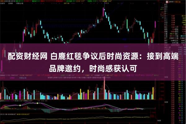 配资财经网 白鹿红毯争议后时尚资源:接到高端品牌邀约,时尚感获认可