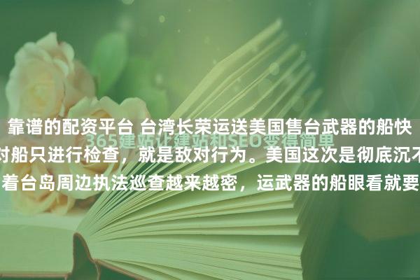 靠谱的配资平台 台湾长荣运送美国售台武器的船快到了，美国声称，谁要是对船只进行检查，就是敌对行为。美国这次是彻底沉不住气了！眼看中国海警围着台岛周边执法巡查越来越密，运武器的船眼看就要到台湾了，美国国务院副助理国务卿急得跳脚，直接放狠话："谁敢检查船只，就是敌对行为！"听听这话，简直荒唐至极，这逻辑就...