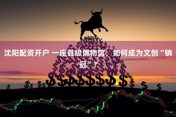 沈阳配资开户 一座县级博物馆，如何成为文创“销冠”？
