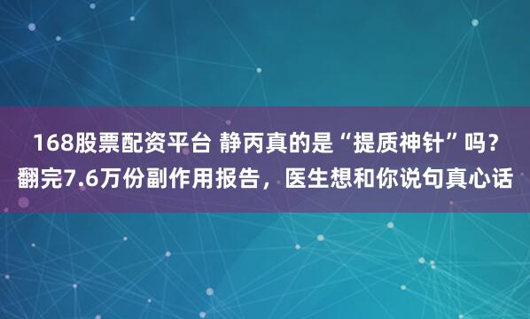 168股票配资平台 静丙真的是“提质神针”吗？翻完7.6万份副作用报告，医生想和你说句真心话