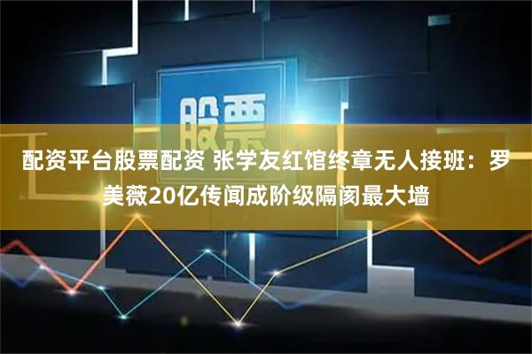 配资平台股票配资 张学友红馆终章无人接班：罗美薇20亿传闻成阶级隔阂最大墙
