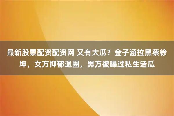 最新股票配资配资网 又有大瓜？金子涵拉黑蔡徐坤，女方抑郁退圈，男方被曝过私生活瓜