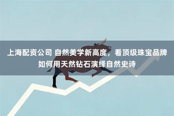 上海配资公司 自然美学新高度，看顶级珠宝品牌如何用天然钻石演绎自然史诗