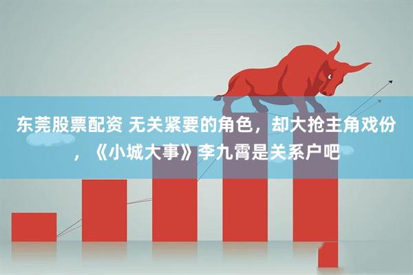 东莞股票配资 无关紧要的角色，却大抢主角戏份，《小城大事》李九霄是关系户吧