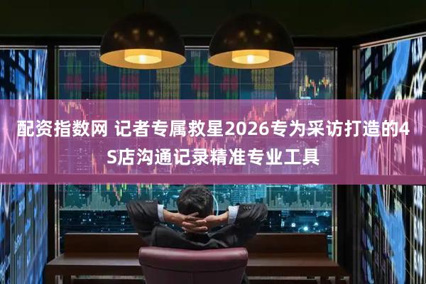 配资指数网 记者专属救星2026专为采访打造的4S店沟通记录精准专业工具