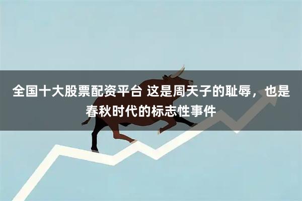 全国十大股票配资平台 这是周天子的耻辱，也是春秋时代的标志性事件