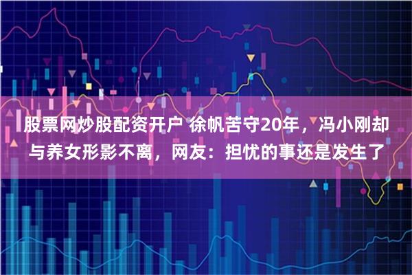 股票网炒股配资开户 徐帆苦守20年，冯小刚却与养女形影不离，网友：担忧的事还是发生了