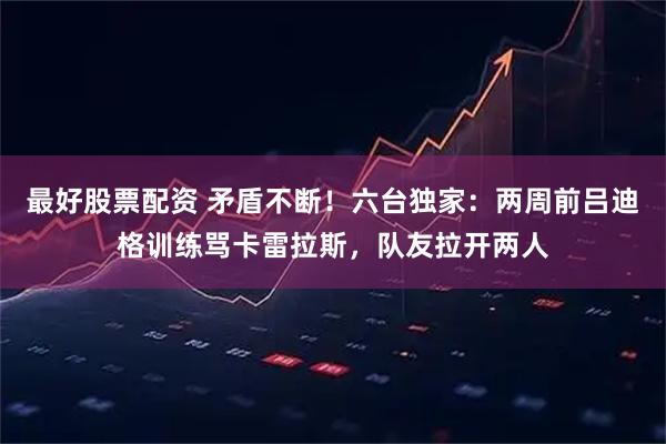 最好股票配资 矛盾不断！六台独家：两周前吕迪格训练骂卡雷拉斯，队友拉开两人