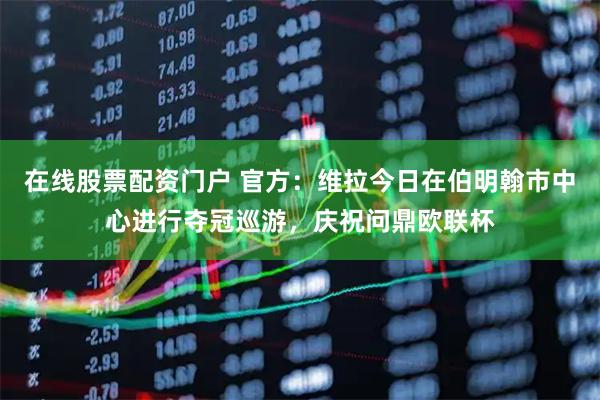 在线股票配资门户 官方：维拉今日在伯明翰市中心进行夺冠巡游，庆祝问鼎欧联杯