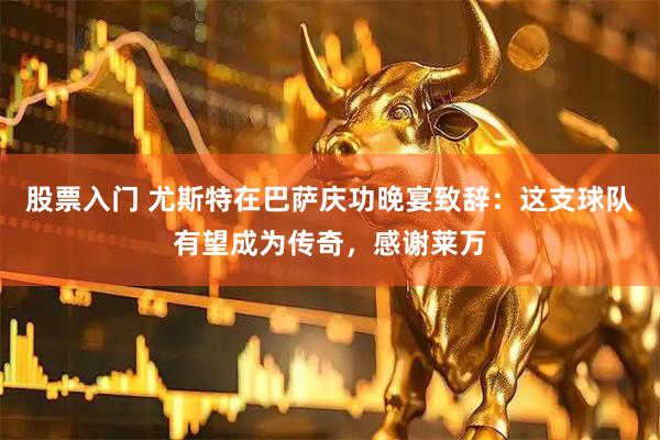 股票入门 尤斯特在巴萨庆功晚宴致辞:这支球队有望成为传奇,感谢莱万