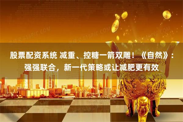 股票配资系统 减重、控糖一箭双雕！《自然》：强强联合，新一代策略或让减肥更有效