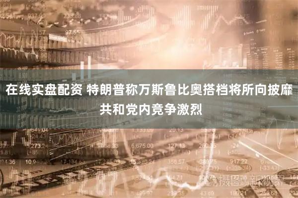 在线实盘配资 特朗普称万斯鲁比奥搭档将所向披靡 共和党内竞争激烈