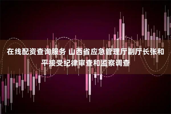 在线配资查询服务 山西省应急管理厅副厅长张和平接受纪律审查和监察调查