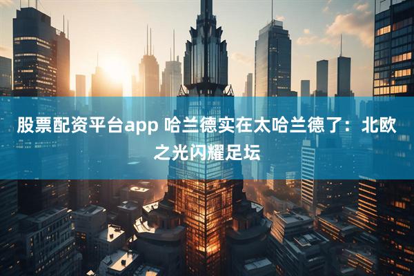 股票配资平台app 哈兰德实在太哈兰德了：北欧之光闪耀足坛