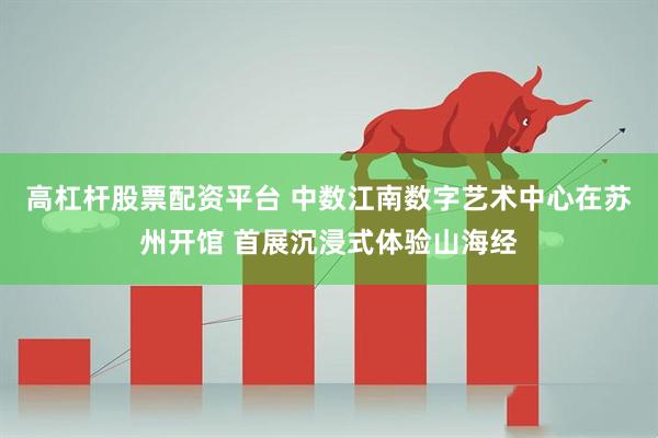 高杠杆股票配资平台 中数江南数字艺术中心在苏州开馆 首展沉浸式体验山海经