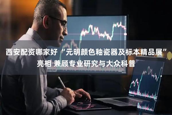 西安配资哪家好 “元明颜色釉瓷器及标本精品展”亮相 兼顾专业研究与大众科普
