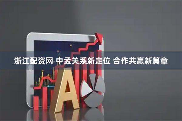 浙江配资网 中孟关系新定位 合作共赢新篇章